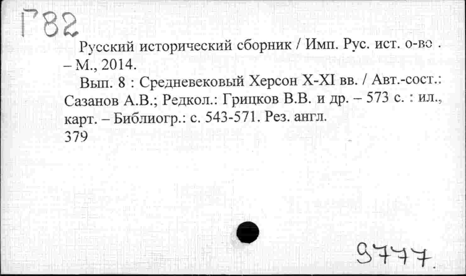 ﻿Русский исторический сборник / Ими. Рус. ист. о-во . -М., 2014.
Вып. 8 : Средневековый Херсон X-XI вв. / Авт.-сост.: Сазанов А.В.; Редкол.: Грицков В.В. и др. - 573 с. : ил., карт. - Библиогр.: с. 543-571. Рез. англ.
379